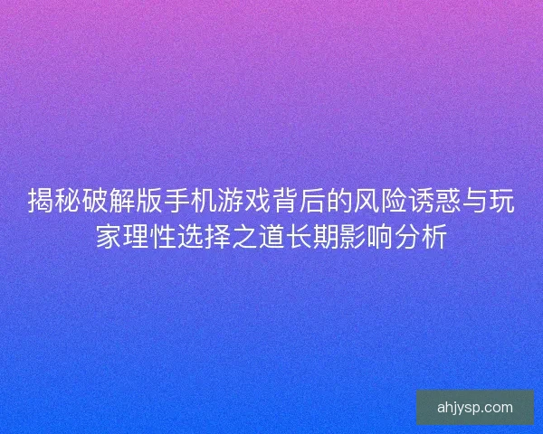 揭秘破解版手机游戏背后的风险诱惑与玩家理性选择之道长期影响分析