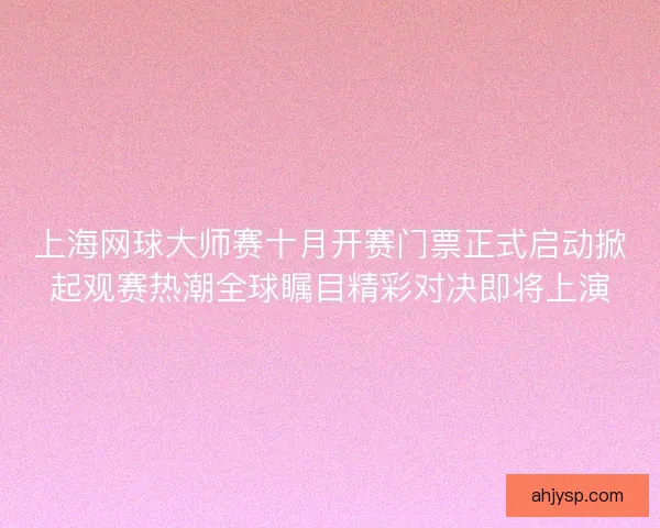 上海网球大师赛十月开赛门票正式启动掀起观赛热潮全球瞩目精彩对决即将上演