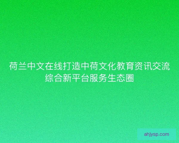 荷兰中文在线打造中荷文化教育资讯交流综合新平台服务生态圈