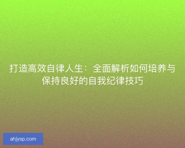 打造高效自律人生:全面解析如何培养与保持良好的自我纪律技巧 打造高效自律人生:全面解析如何培养与保持良好的自我纪律技巧