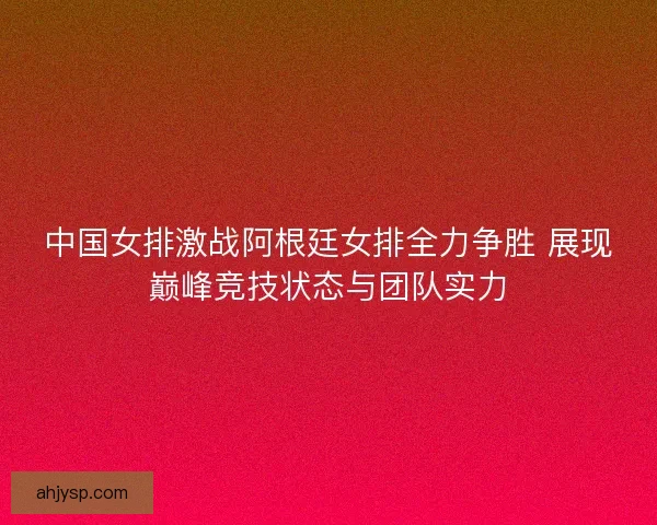 中国女排激战阿根廷女排全力争胜 展现巅峰竞技状态与团队实力