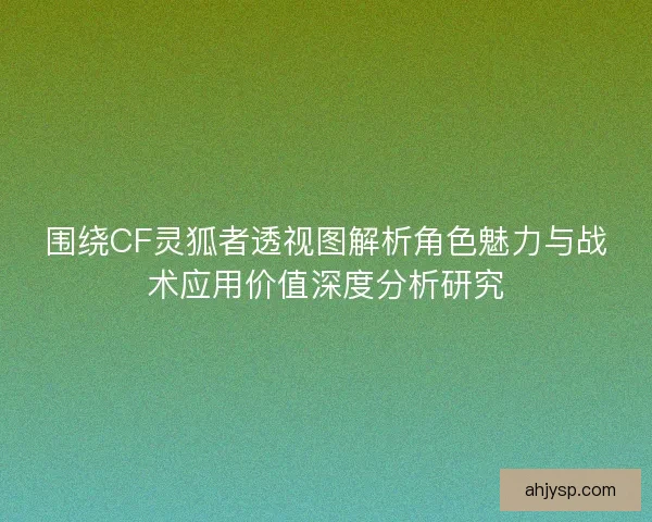 围绕CF灵狐者透视图解析角色魅力与战术应用价值深度分析研究