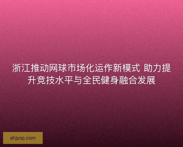 浙江推动网球市场化运作新模式 助力提升竞技水平与全民健身融合发展