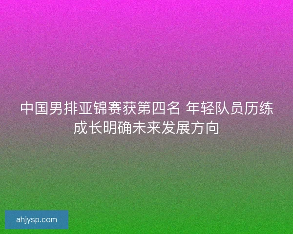 中国男排亚锦赛获第四名 年轻队员历练成长明确未来发展方向 中国男排亚锦赛获第四名 年轻队员历练成长明确未来发展方向