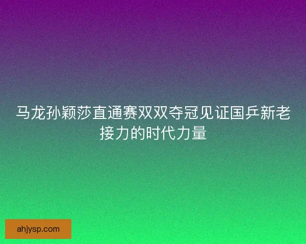 马龙孙颖莎直通赛双双夺冠见证国乒新老接力的时代力量
